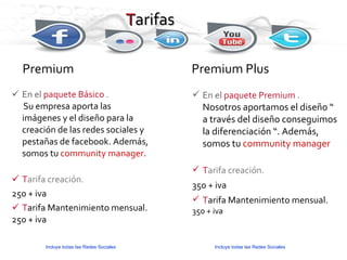 T arifas En el  paquete Básico  . Su empresa aporta las imágenes y el diseño para la creación de las redes sociales y pestañas de facebook. Además, somos tu  community manager . T arifa creación. 250 + iva T arifa Mantenimiento mensual. 250 + iva Premium Premium Plus En el  paquete Premium  .  Nosotros aportamos el diseño “ a través del diseño conseguimos la diferenciación “. Además, somos tu  community manager T arifa creación. 350 + iva T arifa Mantenimiento mensual. 350 + iva Incluye todas las Redes Sociales Incluye todas las Redes Sociales 