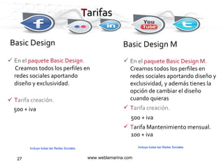Tarifas  En el  paquete Basic Design . Creamos todos los perfiles en redes sociales aportando diseño y exclusividad. T arifa creación. 500 + iva www.weblamarina.com Basic Design   Basic Design M En el  paquete Basic Design M .  Creamos todos los perfiles en redes sociales aportando diseño y exclusividad, y además tienes la opción de cambiar el diseño cuando quieras T arifa creación. 500 + iva T arifa Mantenimiento mensual. 100 + iva T arifas Incluye todas las Redes Sociales Incluye todas las Redes Sociales 