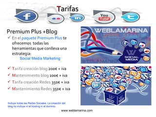 Premium Plus +Blog En el  paquete Premium Plus  te ofrecemos  todas las herramientas que conlleva una estrategia: Social Media Marketing T arifa creación blog   200€ + iva M antenimiento blog   100€ + iva T arifa creación   Redes   350€ + iva M antenimiento   Redes  350€ + iva T arifas www.weblamarina.com Incluye todas las Redes Sociales. La creación del blog no incluye ni el hosting ni el dominio . 
