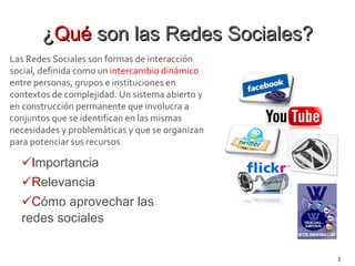 ¿ Qué  son las Redes Sociales? I mportancia R elevancia C ómo aprovechar las redes sociales Las Redes Sociales son formas de interacción social, definida como un  intercambio dinámico  entre personas, grupos e instituciones en contextos de complejidad. Un sistema abierto y en construcción permanente que involucra a conjuntos que se identifican en las mismas necesidades y problemáticas y que se organizan para potenciar sus recursos 