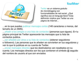 … en la que puedes  publicar mensajes cortos  (140 caracteres o menos, del tamaño de un SMS). … añadir a tus amigos a una lista de contactos  (personas que sigues). En tu página principal de Twitter aparecerán los mensajes que tu lista de contactos publica. … ser añadido por otros a su lista de contactos  (obtener seguidores o  followers ). Las personas que te añaden se convierten en tus seguidores y ven lo que tú publicas en su cuenta de Twitter. … enviar mensajes directos  que los destinatarios ven resaltados en su cuenta. Los mensajes directos son los que contienen el símbolo @ seguido del nombre de usuario al que son enviados  Twitter   es un sistema gratuito de  microblogging  con funcionalidades de red social. ¿Qué significa eso en lenguaje llano? Esta definición implica que Twitter es una página de Internet… 