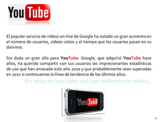 El popular servicio de vídeos on-line de Google ha notado un gran aumento en el número de usuarios, vídeos vistos y el tiempo que los usuarios pasan en su dominio.  Sin duda un gran año para  You Tube . Google, que adquirió  You Tube  hace años, ha querido compartir con sus usuarios las impresionantes estadísticas de uso que han amasado este año 2010 y que probablemente sean superadas en 2011 si continuamos la línea de tendencia de los últimos años .  En 2010 se han visto 700.000 millones de vídeos . 