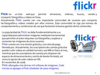 Flick r   es un sitio web que permite almacenar, ordenar, buscar, vender y compartir fotografías y videos en línea. Actualmente  Flick r  cuenta con una importante comunidad de usuarios que comparte las fotografías y videos creados por ellos mismos. Esta comunidad se rige por normas de comportamiento y condiciones de uso que favorecen la buena gestión de los contenidos. www.weblamarina.com La popularidad de  Flick r   se debe fundamentalmente a su capacidad para administrar imágenes mediante herramientas que permiten al autor etiquetar sus fotografías y explorar y comentar las imágenes de otros usuarios. Flick r  cuenta con una versión gratuita y con otra de pago, llamada pro. Actualmente, los suscriptores de cuentas gratuitas pueden subir videos en calidad normal y 100 MB en fotos al mes, mientras que los suscriptores de cuentas pro disponen de espacio de almacenamiento y ancho de banda ilimitado, así como la opción de subir videos en HD. En noviembre de 2008,  Flick r   albergaba más de tres mil millones de imágenes. Cada minuto se agregan a Flickr alrededor de 5000 imágenes. 