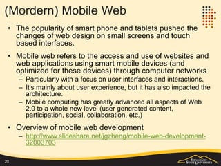 Summary
Stage Time periods Features
Pre-web Before 1990 All kinds of protocols and interfaces
Early/simple web 1990s Document based information retrieval
Dynamic web Since second-half
1990s
Advanced dynamic processing on both
server and client side
Web as a platform 21st century A fundamental platform to support and
integrate multiple systems
Web 2.0 Since about 2006 Emerging of services and redefining
client/server communication style.
Modern (Mobile)
Web
Since about 2010 Major renovation of user experience
design.
Major client-side advancement.
20
 