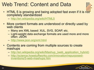 Web Trend: Content and Data
• HTML 5 is growing and being adopted faster even before its final
publication in 2014
– http://en.wikipedia.org/wiki/HTML5
• More descriptive languages are understood and directly used by
web clients
– Many are XML based: XUL, SVG, SOAP, etc.
– Light-weight data exchange formats are used more and more often:
JSON http://www.json.org/xml.html
• Content is growing beyond just simple content
– WebGL, SVG, Canvas
• Contents are coming from multiple sources to create mashups
– http://en.wikipedia.org/wiki/Mashup_(web_application_hybrid)
– http://science.howstuffworks.com/innovation/repurposed-
inventions/5-web-mashups.htm
23
 