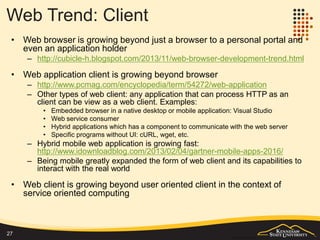 Web Trend: Frameworks, Libraries, APIs
• The web is growing into a world of APIs and frameworks
– Promote consistency and standard
– Promote knowledge transfer
– Provide utility or productivity tools
– Embodies best practices: design patterns, security, coding efficiency, etc.
– Provide a structured/organized environment
• New technologies enable increasing use of Web APIs
– http://www.programmableweb.com/apis
• Rich client side programming frameworks enable the shifting to client side
development
– A large base of JavaScript based libraries: jQuery, Ext_Js, Backbone, etc.
http://en.wikipedia.org/wiki/JavaScript_library
– UI frameworks: jQuery UI, Sencha, Bootstrap, D3, etc.
• Plethora of application level frameworks and servers to support web application
development
– CMS (WordPress, SharePoint, Drupal), portal, etc.
27
http://w3techs.com/technologies/history_overview/
content_management/all/y
 