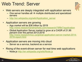 Web Trend: Client
• Web browser is growing beyond just a browser to a personal portal and
even an application holder
– http://cubicle-h.blogspot.com/2013/11/web-browser-development-trend.html
• Web application client is growing beyond browser
– http://www.pcmag.com/encyclopedia/term/54272/web-application
– Other types of web client: any application that can process HTTP as an
client can be view as a web client. Examples:
• Embedded browser in a native desktop or mobile application: Visual Studio
• Web service consumer
• Hybrid applications which has a component to communicate with the web server
• Specific programs without UI: cURL, wget, etc.
– Hybrid mobile web application is growing fast:
http://www.idownloadblog.com/2013/02/04/gartner-mobile-apps-2016/
– Being mobile greatly expanded the form of web client and its capabilities to
interact with the real world
• Web client is growing beyond user oriented client in the context of
service oriented computing
28
 