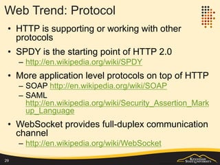 Web Trend: Server
• Web servers are deeply integrated with application servers
– One server handles all  multiple distributed and specialized
servers
– http://en.wikipedia.org/wiki/Application_server
• Application servers are growing
– App market will be $36 trillion by 2019
http://www.researchandmarkets.com/research/79f9k7/application
– Global Application Server market to grow at a CAGR of 21.95
percent over the period 2013-2018
http://www.researchmoz.us/global-application-server-market-2014-
2018-report.html
• Application servers are moving into cloud
– Server as a service, backend as a service
• Rising of the event-driven server for real time web applications
– Node.js http://en.wikipedia.org/wiki/Node.js
29
 
