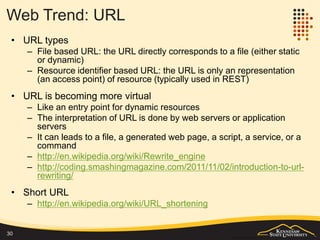 Web Trend: Protocol
• HTTP is supporting or working with other
protocols
• SPDY is the starting point of HTTP 2.0
– http://en.wikipedia.org/wiki/SPDY
• More application level protocols on top of HTTP
– SOAP http://en.wikipedia.org/wiki/SOAP
– SAML
http://en.wikipedia.org/wiki/Security_Assertion_Mark
up_Language
• WebSocket provides full-duplex communication
channel
– http://en.wikipedia.org/wiki/WebSocket
30
 