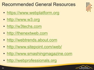 Summary
• This lecture notes provides a summary of the
fundamental technologies and the evolution of
the web.
– If you find some gaps in understanding of the
fundamentals, please follow the readings and
additional references in the lecture notes to refresh
your knowledge.
• It also surveys the trends of web and some
related topics. The survey covers a wide range
of concepts, technologies and applications.
– You should now know all those terms, but you do
not need to get a deep understanding of each topic
at this time.
– Find you interest and continue to explore.
33
 