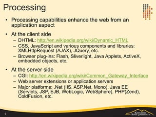 Content/Presentation
• HTML/CSS is the standard to present web content and UI to end
users
– HTML describes a web document/page using tags (markups)
– CSS takes the styling role from the original HTML
• Other UI formats
– XHTML: http://www.w3schools.com/html/html_xhtml.asp
– WML: http://en.wikipedia.org/wiki/Wireless_Markup_Language
– XUL: http://en.wikipedia.org/wiki/Xul
– More: http://en.wikipedia.org/wiki/User_interface_markup_language
• Data format
– Data format is not necessarily used for UI, but for data
representation and exchange/transfer purposes: XML, JSON.
9
Are all HTML pages web pages?
Not necessarily, examples:
• Local .htm/.html documents
• .mht - MIME HTML, a web page archive format,
which is used offline
• .chm - Microsoft Compiled HTML Help
 
