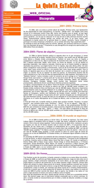 LA QUINTA ESTACIÓN__
Página principal            WEB OFICIAL
Integrantes
                                           Discografía
Discografía


Premios
                   ___________________________2001-2003: Primera toma
Fotos                       En 2002, sale a la venta su primer álbum de estudio, Primera toma, que rápidamente
                   les dio popularidad en toda Latinoamérica. El sencillo, "¿Dónde irán?", fue elegido como tema
Vínculos           central en la telenovela juvenil Clase 406, hecho muy positivo para el grupo, ya que logró
                   introducirlos y presentarlos ante el mercado mexicano. Otros sencillos serían "Perdición" y "No
                   quiero perderte", con los que se colocaron en el top ten de la radio mexicana durante muchos
                   meses. Posteriormente realizan además una versión del tema "Si yo fuera mujer", que
                   encabezaría la banda sonora de la película Dame tu cuerpo. Asimismo, fueron invitados a
                   participar en el disco homenaje a Hombres G, con su versión del tema "Voy a pasármelo bien".
                   Sin embargo el éxito de Primera toma fue mínimo. Además, por conflictos internos en la banda,
                   Sven fue expulsado del grupo.[2] Finalmente la casa discográfica les otorgó otra oportunidad y en
                   2004 editan Flores de alquiler.


                   2004-2005: Flores de alquiler________________________
                            En 2006 La Quinta Estación publica su segundo disco en el que incluyeron 11 temas
                   inéditos de autoría de la banda, llamado Flores de alquiler, que vendió más de 500.000 copias
                   entre México y Estados Unidos principalmente. También se lanzó con éxito en España y
                   consiguieron un disco de oro. Bajo la producción de Armando Ávila (Ana Torroja, Aleks Syntek,
                   OV7 y Natalia Lafourcade, Kabah, entre otros), en Flores de Alquiler, la voz de Natalia se
                   apreciaba impecable, más madura y educada, mientras que en la música también se lograron
                   resultados muy positivos. Los singles fueron: El sol no regresa, Algo más, Daría y Niña. Con este
                   álbum consiguieron varios premios y nominaciones, como las de los Premios MTV Latinoamérica
                   como mejor nuevo artista en México y los premios Oye! como mejor grupo español. Para la
                   banda, el siguiente paso era un reto lleno de ilusiones: dar a conocer su música en su país de
                   origen. La canción “El sol no regresa” les abrió las puertas, se mantuvieron durante más de
                   cuatro semanas en el Top 10 de las listas de popularidad de la radio española. Participaron en el
                   “Mediatic Festival”, fueron invitados a abrir el concierto de Avril Lavinge en el “Auditorio del
                   Parque Ferial Juan Carlos I” y fueron parte de “La Gira de la Zona 40” de “Los 40 principales”,
                   donde visitaron varias ciudades como La Coruña, Oviedo, Santander, Bilbao, San Sebastián,
                   Alicante, Cartagena, Granada, Málaga, entre muchas más. Realizaron varias visitas
                   promocionales, además de ofrecer conciertos en distintas provincias españolas.
                   Los logros y reconocimientos con el álbum "Flores de Alquiler" fueron innumerables: se hicieron
                   acreedores del Doble Disco de Platino en México por más de 200.000 copias vendidas y en
                   Estados Unidos recibieron Disco de Platino por más de 200.000 copias. Obtuvieron importantes
                   reconocimientos como los premios Billboard en la categoría “Latin Pop Airplay del año, nueva
                   generación” por el tema “Algo más”; “Mejor canción del año rock” por la ASCAP (The American
                   Society of Composers, Authors and Publishers) de Estados Unidos, también “El premio del
                   público 2005” en la categoría “Grupo latino del año” (premio otorgado por los telespectadores
                   del canal Ritmoson Latino). El éxito del disco se vio reflejado en el extraordinario concierto que
                   ofrecieron en el teatro Metropólitan de la Ciudad de México, ante un lleno total en abril de
                   2005.
                   A final del mismo año, la banda realizó su primer disco acústico titulado, “Acústico, la quinta
                   estación”, que contiene éxitos como “Perdición”, “Daría”, “El sol no regresa”, “Algo más” y
                   “Niña”, en versiones acústicas grabadas en vivo. Se editó en dos presentaciones CD+DVD y
                   DVD+CD, que contienen el concierto acústico, fotos exclusivas, biografía de la banda y los vídeos
                   “El sol no regresa”, “Algo más”, “Daría”, y “Niña”. Con este álbum consiguieron el Disco de
                   Platino en México por más de 100.000 copias vendidas y en Estados Unidos consiguieron el Disco
                   de Oro (50.000 copias).

                   ____________________2006-2008: El mundo se equivoca
                            En el 2006 la banda publica su tercer disco, El mundo se equivoca. Con este nuevo
                   trabajo logran el verdadero éxito en España; su single "Me muero" catapultó el álbum hasta el
                   número 3 de la lista de ventas española. Como consecuencia de dicho éxito, realizaron una gira
                   por España con más de 45 fechas durante todo el verano de 2007 y 14 actuaciones más en
                   diciembre de ese mismo año y consiguen el nombramiento de su primer disco de platino.
                   Además, El mundo se equivoca se convirtió en el quinto disco más vendido del 2007, con más de
                   100.000 copias vendidas.[3] En México alcanzan la categoría de disco de platino + disco de oro
                   por más de 150.000 copias vendidas. A nivel nacional se ubica en cuarto lugar de ventas de
                   acuerdo con la lista de AMPROFON. En Estados Unidos y en Venezuela logran también el disco de
                   platino.
                   En noviembre de 2007 lanzan una reedición del disco llamada El mundo se equivoca y algo más y
                   su Caja de Éxitos, un álbum recopilatorio de toda su trayectoria.[4] Terminan el año consiguiendo
                   6 premios, Grammy Latino al Mejor Álbum Vocal Pop Dúo o Grupo ("El mundo se equivoca");
                   Premio Ondas 2007 al Mejor Grupo Latino; Premio Amigo al Artista Revelación; y 3 Premios
                   Principales: Artista Revelación, Mejor Álbum ("El mundo se equivoca") y Mejor Canción ("Me
                   muero"), convirtiéndose en el artista español más premiado nacional e internacionalmente. [][]
                   A finales de 2008, salen a la luz rumores sobre la mala relación entre Pablo, el guitarrista y
                   Natalia y Ángel, y sobre su supuesta separación.


                   2009-2010: Sin frenos______________________________
                   Tras finalizar su gira de conciertos, la banda comenzó a trabajar en su nuevo álbum de estudio.
                   A finales de 2008, se confirmó que Pablo dejaba La Quinta Estación, luego de siete años con el
                   grupo. Natalia y Ángel continuaron trabajando en el nuevo álbum, ya que según palabras del
                   propio Reyero la ausencia del guitarrista no les había supuesto ningún trastorno, porque ellos
                   habían sido siempre la mayor carga autoral de la banda. Aunque podemos constatar que muchos
                   de los grandes éxitos de la banda corrieron a cargo de Pablo Domínguez, mismo al que invitaron
                   cordialmente a dejar la banda, por intereses que distan mucho de lo artístico. Posteriormente,
                   el dúo dio a conocer que su nueva producción se llamaría Sin frenos y que saldría a la venta en
                   marzo de 2009. El primer sencillo del álbum, Que te quería, fue llevado a las radios el 5 de
                   enero y logró alcanzar el número uno tanto en México como en España.
                   Días antes del lanzamiento del disco, Natalia decide cancelar su boda con su prometido Antonio
                   Alcol. Ella declaró luego, que el matrimonio hubiese ocasionado que su carrera concluya. En
                   abril, la banda recibió un reconocimiento por el millón y medio de álbumes vendidos a lo largo
                   de su carrera.
 