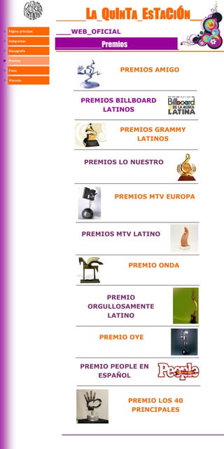 LA QUINTA ESTACIÓN__
Página principal   WEB OFICIAL
Integrantes
                         Premios
Discografía


Premios


Fotos                         PREMIOS AMIGO
Vínculos




                     PREMIOS BILLBOARD
                          LATINOS


                             PREMIOS GRAMMY
                                 LATINOS


                     PREMIOS LO NUESTRO




                            PREMIOS MTV EUROPA




                     PREMIOS MTV LATINO




                                   PREMIO ONDA




                          PREMIO
                      ORGULLOSAMENTE
                          LATINO


                         PREMIO OYE



                    PREMIO PEOPLE EN
                        ESPAÑOL



                                   PREMIO LOS 40
                                    PRINCIPALES
 
