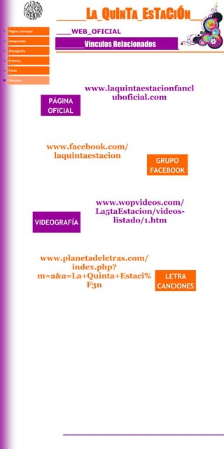 LA QUINTA ESTACIÓN__
Página principal            WEB OFICIAL

                                 Vínculos Relacionados
Integrantes


Discografía


Premios


Fotos


Vínculos

                                 www.laquintaestacionfancl
                      PÁGINA
                                      uboficial.com
                      OFICIAL




                     www.facebook.com/
                      laquintaestacion
                                                      GRUPO
                                                    FACEBOOK



                                    www.wopvideos.com/
                                    La5taEstacion/videos-
                   VIDEOGRAFÍA          listado/1.htm



                   www.planetadeletras.com/
                         index.php?
                   m=a&a=La+Quinta+Estaci%    LETRA
                            F3n             CANCIONES
 
