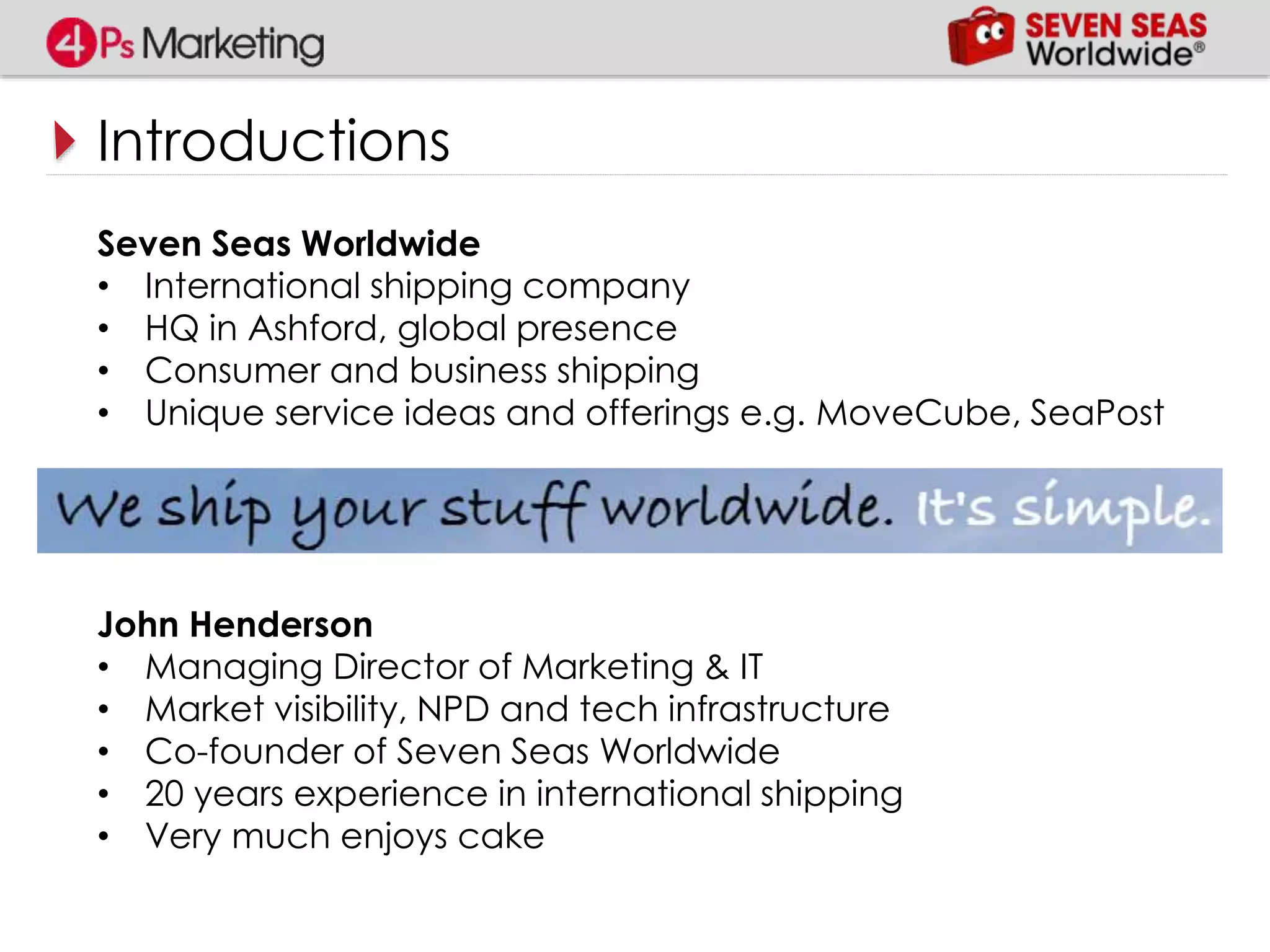 Introductions
Seven Seas Worldwide
• International shipping company
• HQ in Ashford, global presence
• Consumer and business shipping
• Unique service ideas and offerings e.g. MoveCube, SeaPost
John Henderson
• Managing Director of Marketing & IT
• Market visibility, NPD and tech infrastructure
• Co-founder of Seven Seas Worldwide
• 20 years experience in international shipping
• Very much enjoys cake