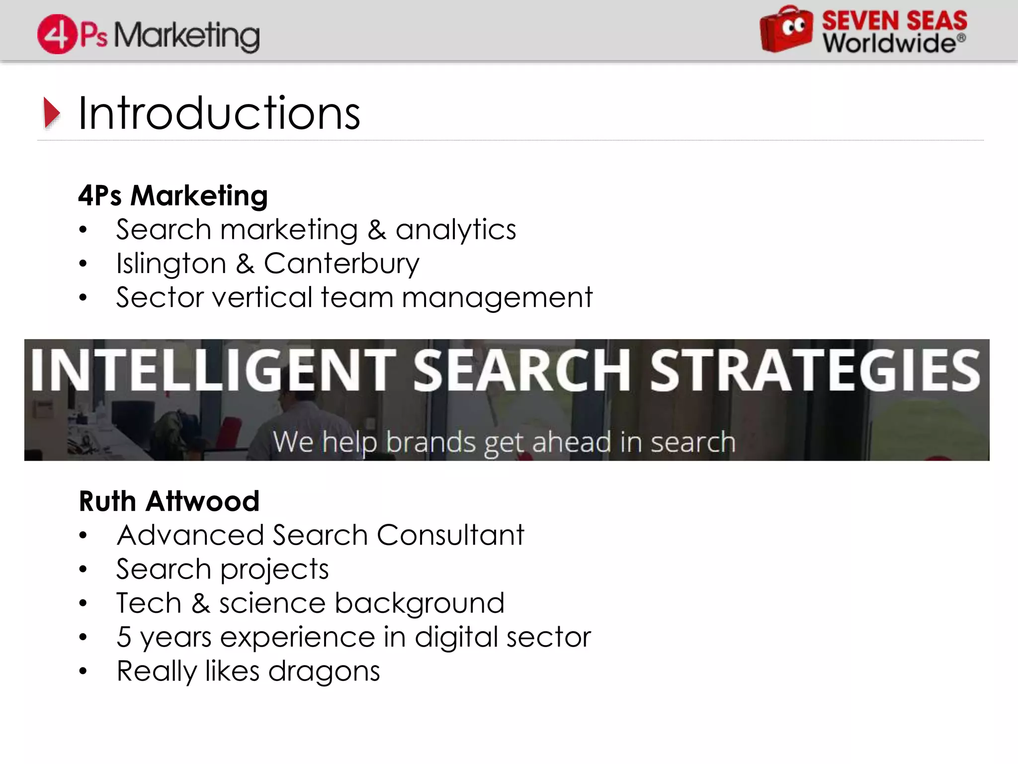 Introductions
4Ps Marketing
• Search marketing & analytics
• Islington & Canterbury
• Sector vertical team management
Ruth Attwood
• Advanced Search Consultant
• Search projects
• Tech & science background
• 5 years experience in digital sector
• Really likes dragons