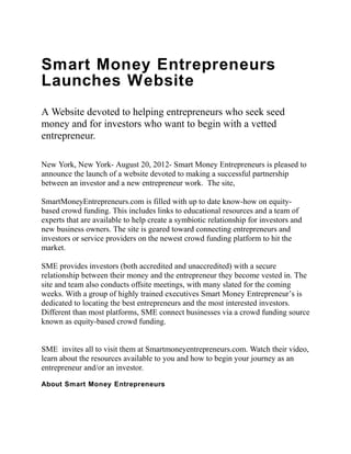 Smart Money Entrepreneurs
Launches Website
A Website devoted to helping entrepreneurs who seek seed
money and for investors who want to begin with a vetted
entrepreneur.

New York, New York- August 20, 2012- Smart Money Entrepreneurs is pleased to
announce the launch of a website devoted to making a successful partnership
between an investor and a new entrepreneur work. The site,

SmartMoneyEntrepreneurs.com is filled with up to date know-how on equity-
based crowd funding. This includes links to educational resources and a team of
experts that are available to help create a symbiotic relationship for investors and
new business owners. The site is geared toward connecting entrepreneurs and
investors or service providers on the newest crowd funding platform to hit the
market.

SME provides investors (both accredited and unaccredited) with a secure
relationship between their money and the entrepreneur they become vested in. The
site and team also conducts offsite meetings, with many slated for the coming
weeks. With a group of highly trained executives Smart Money Entrepreneur’s is
dedicated to locating the best entrepreneurs and the most interested investors.
Different than most platforms, SME connect businesses via a crowd funding source
known as equity-based crowd funding.


SME invites all to visit them at Smartmoneyentrepreneurs.com. Watch their video,
learn about the resources available to you and how to begin your journey as an
entrepreneur and/or an investor.

About Smart Money Entrepreneurs
 