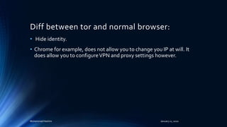 Diff between tor and normal browser:
• Hide identity.
• Chrome for example, does not allow you to change you IP at will. It
does allow you to configureVPN and proxy settings however.
Muhammad Hashim January 21, 2020
 