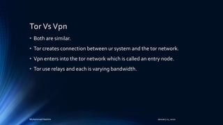 Tor Vs Vpn
• Both are similar.
• Tor creates connection between ur system and the tor network.
• Vpn enters into the tor network which is called an entry node.
• Tor use relays and each is varying bandwidth.
Muhammad Hashim January 21, 2020
 