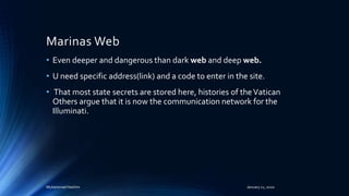 Marinas Web
• Even deeper and dangerous than dark web and deep web.
• U need specific address(link) and a code to enter in the site.
• That most state secrets are stored here, histories of theVatican
Others argue that it is now the communication network for the
Illuminati.
Muhammad Hashim January 21, 2020
 