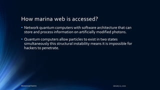 How marina web is accessed?
• Network quantum computers with software architecture that can
store and process information on artificially modified photons.
• Quantum computers allow particles to exist in two states
simultaneously this structural instability means it is impossible for
hackers to penetrate.
Muhammad Hashim January 21, 2020
 