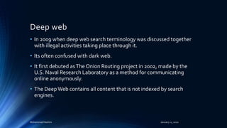 Deep web
• In 2009 when deep web search terminology was discussed together
with illegal activities taking place through it.
• Its often confused with dark web.
• It first debuted asThe Onion Routing project in 2002, made by the
U.S. Naval Research Laboratory as a method for communicating
online anonymously.
• The DeepWeb contains all content that is not indexed by search
engines.
Muhammad Hashim January 21, 2020
 