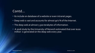 Contd…
• Its include on database of a website or even intranet pages.
• Deep web is vast and accounts for almost 90’s % of the Internet.
• The deep web at almost 7,500 terabytes of information.
• A 2016 study by the University of Norwich estimated that over $100
million is generated on the deep web every year.
Muhammad Hashim January 21, 2020
 