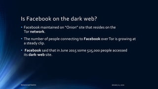 Is Facebook on the dark web?
• Facebook maintained on “Onion” site that resides on the
Tor network.
• The number of people connecting to Facebook overTor is growing at
a steady clip.
• Facebook said that in June 2015 some 525,000 people accessed
its dark-web site.
Muhammad Hashim January 21, 2020
 