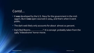 Contd…
• It was developed by the U.S. Navy for the government in the mid-
1990’s. But it was open-sourced in 2004, and that's when it went
public.
• The dark web likely only accounts for about almost.01 percent.
• Dark Red Rooms………………..? It is concept probably taken from the
1983 ‘Videodrome’ horror movie.
Muhammad Hashim January 21, 2020
 