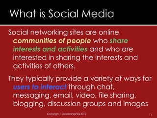 Social networking sites are online
 communities of people who share
 interests and activities and who are
 interested in sharing the interests and
 activities of others.
They typically provide a variety of ways for
 users to interact through chat,
 messaging, email, video, file sharing,
 blogging, discussion groups and images
           Copyright - LeadershipHQ 2012   11
 