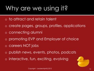 o to attract and retain talent
o create pages, groups, profiles, applications
o connecting alumni
o promoting EVP and Employer of choice
o careers NOT jobs
o publish news, events, photos, podcats
o interactive, fun, exciting, evolving

             Copyright - LeadershipHQ 2012       12
 