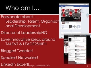 Passionate about -
  Leadership, Talent, Organisati
  onal Development
Director of LeadershipHQ
Love innovative ideas around
  TALENT & LEADERSHIP!!
Blogger! Tweeter!
Speaker! Networker!
Linkedin Expert!
              Copyright - LeadershipHQ 2012   2
 