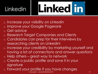 Linkedin

o   Increase your visibility on Linkedin
o   Improve your Google Pagerank
o   Get advice
o   Research Target Companies and Clients
o   Candidates can prep for their interviews by
    researching clients on Linkedin!
o   Increase your credibility by marketing yourself and
    having a lot of connections and answer questions
o   Help others – great way to network
o   Create a public profile and save it in your
    signature
o   Forward your profile if you have changes
                Copyright - LeadershipHQ 2012       31
 