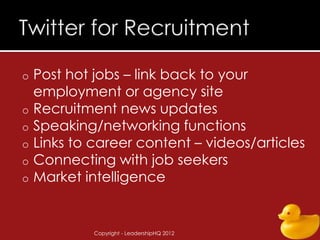 o   Post hot jobs – link back to your
    employment or agency site
o   Recruitment news updates
o   Speaking/networking functions
o   Links to career content – videos/articles
o   Connecting with job seekers
o   Market intelligence


             Copyright - LeadershipHQ 2012   46
 