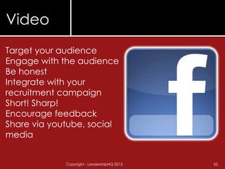 Video
Target your audience
Engage with the audience
Be honest
Integrate with your
recruitment campaign
Short! Sharp!
Encourage feedback
Share via youtube, social
media


             Copyright - LeadershipHQ 2012   52
 