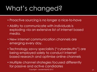 • Proactive sourcing is no longer a nice-to-have
• Ability to communicate with individuals is
  exploding via an extensive list of internet based
  media.
• New internet communication channels are
  emerging every day.
• Technology savvy specialists (“cybersleuths”) are
  being employed solely to conduct internet
  based research and optimise online channels
• Multiple channel strategies focused differently
  for passive and active candidates
              Copyright - LeadershipHQ 2012           57
 