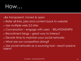 How…
oBe transparent, honest & open
o Refer all links, jobs and content back to website
o Use multiple web 2.0 sites
o Conversation – engage with users - RELATIONSHIPS!
o Recruitment blogs – great way to interact
o Devote time to maintain your social networks
o What are our competitors doing?
o Use social networks as a sourcing tool – reach passive
talent!


                Copyright - LeadershipHQ 2012              59
 