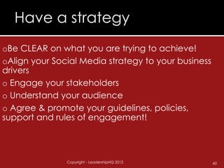 Have a strategy
oBe CLEAR on what you are trying to achieve!
oAlign your Social Media strategy to your business
drivers
o Engage your stakeholders
o Understand your audience
o Agree & promote your guidelines, policies,
support and rules of engagement!



               Copyright - LeadershipHQ 2012         60
 