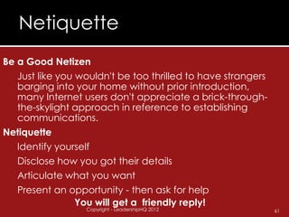 Netiquette
Be a Good Netizen
   Just like you wouldn't be too thrilled to have strangers
   barging into your home without prior introduction,
   many Internet users don't appreciate a brick-through-
   the-skylight approach in reference to establishing
   communications.
Netiquette
   Identify yourself
   Disclose how you got their details
   Articulate what you want
   Present an opportunity - then ask for help
                 You will get a friendly reply!
                  Copyright - LeadershipHQ 2012               61
 
