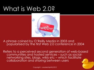 A phrase coined by O’Reilly Media in 2003 and
  popularised by the first Web 2.0 conference in 2004

Refers to a perceived second generation of web-based
  communities and hosted services – such as social-
  networking sites, blogs, wikis etc – which facilitate
  collaboration and sharing between users

                   Copyright - LeadershipHQ 2012        9
 