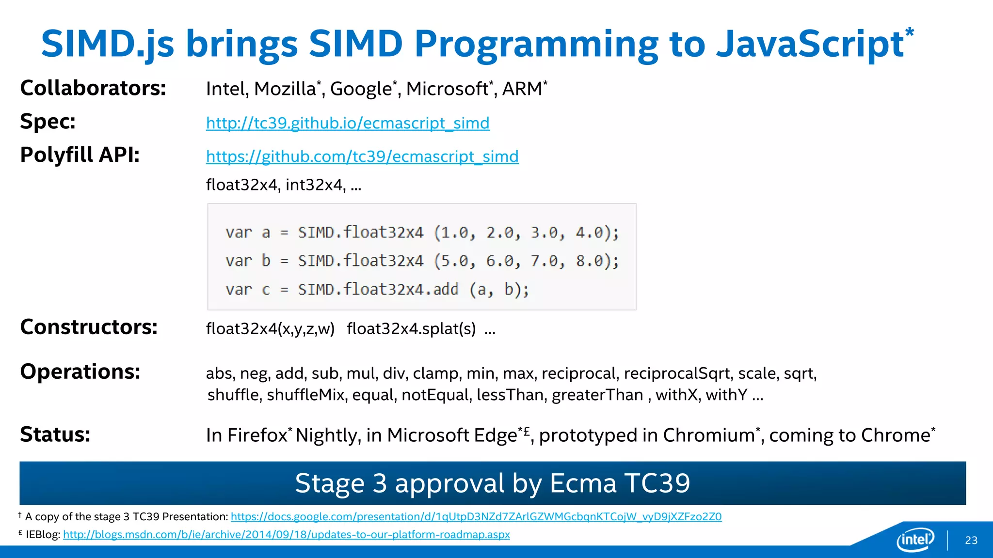 Stage 3 approval by Ecma TC39
† A copy of the stage 3 TC39 Presentation: https://docs.google.com/presentation/d/1qUtpD3NZd7ZArlGZWMGcbqnKTCojW_vyD9jXZFzo2Z0
£ IEBlog: http://blogs.msdn.com/b/ie/archive/2014/09/18/updates-to-our-platform-roadmap.aspx
SIMD.js brings SIMD Programming to JavaScript*
Collaborators: Intel, Mozilla*, Google*, Microsoft*, ARM*
Spec: http://tc39.github.io/ecmascript_simd
Polyfill API: https://github.com/tc39/ecmascript_simd
float32x4, int32x4, ...
Constructors: float32x4(x,y,z,w) float32x4.splat(s) …
Operations: abs, neg, add, sub, mul, div, clamp, min, max, reciprocal, reciprocalSqrt, scale, sqrt,
shuffle, shuffleMix, equal, notEqual, lessThan, greaterThan , withX, withY …
Status: In Firefox* Nightly, in Microsoft Edge*£, prototyped in Chromium*, coming to Chrome*
23
 