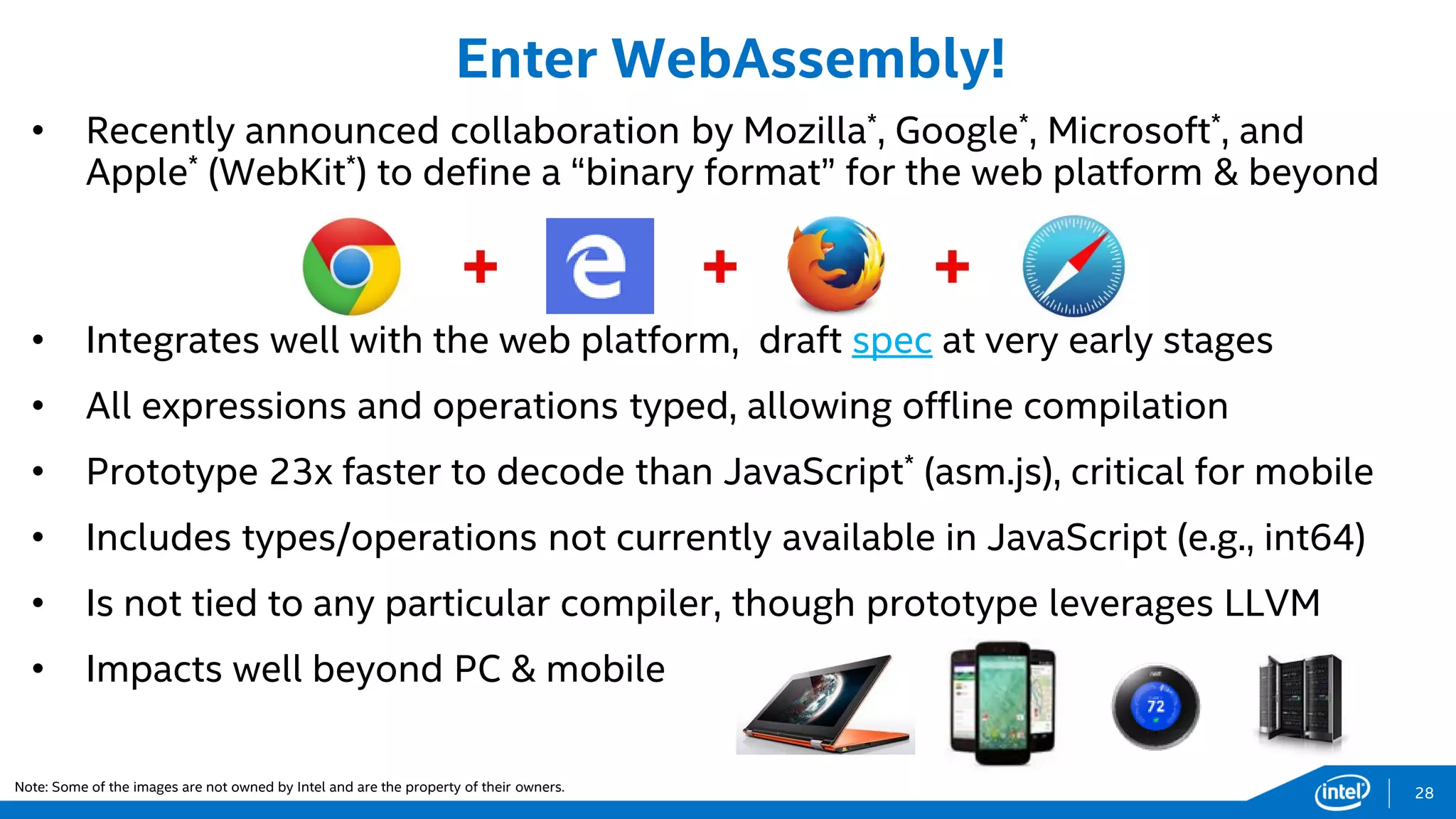 28
• Recently announced collaboration by Mozilla*, Google*, Microsoft*, and
Apple* (WebKit*) to define a “binary format” for the web platform & beyond
• Integrates well with the web platform, draft spec at very early stages
• All expressions and operations typed, allowing offline compilation
• Prototype 23x faster to decode than JavaScript* (asm.js), critical for mobile
• Includes types/operations not currently available in JavaScript (e.g., int64)
• Is not tied to any particular compiler, though prototype leverages LLVM
• Impacts well beyond PC & mobile
Enter WebAssembly!
Note: Some of the images are not owned by Intel and are the property of their owners.
 