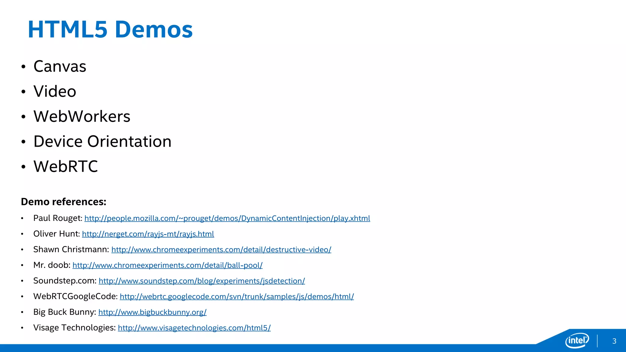 HTML5 Demos
• Canvas
• Video
• WebWorkers
• Device Orientation
• WebRTC
Demo references:
• Paul Rouget: http://people.mozilla.com/~prouget/demos/DynamicContentInjection/play.xhtml
• Oliver Hunt: http://nerget.com/rayjs-mt/rayjs.html
• Shawn Christmann: http://www.chromeexperiments.com/detail/destructive-video/
• Mr. doob: http://www.chromeexperiments.com/detail/ball-pool/
• Soundstep.com: http://www.soundstep.com/blog/experiments/jsdetection/
• WebRTCGoogleCode: http://webrtc.googlecode.com/svn/trunk/samples/js/demos/html/
• Big Buck Bunny: http://www.bigbuckbunny.org/
• Visage Technologies: http://www.visagetechnologies.com/html5/
3
 