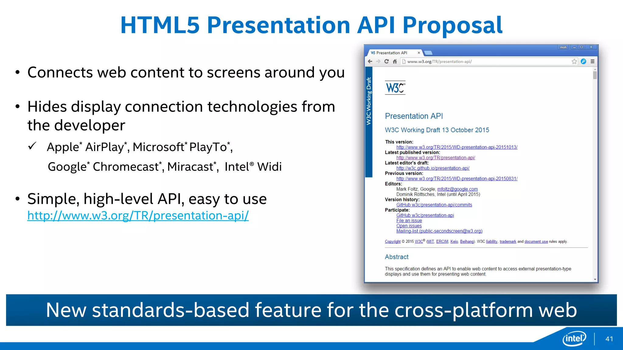• Connects web content to screens around you
• Hides display connection technologies from
the developer
 Apple* AirPlay*, Microsoft* PlayTo*,
Google* Chromecast*, Miracast*, Intel® Widi
• Simple, high-level API, easy to use
http://www.w3.org/TR/presentation-api/
HTML5 Presentation API Proposal
New standards-based feature for the cross-platform web
41
 