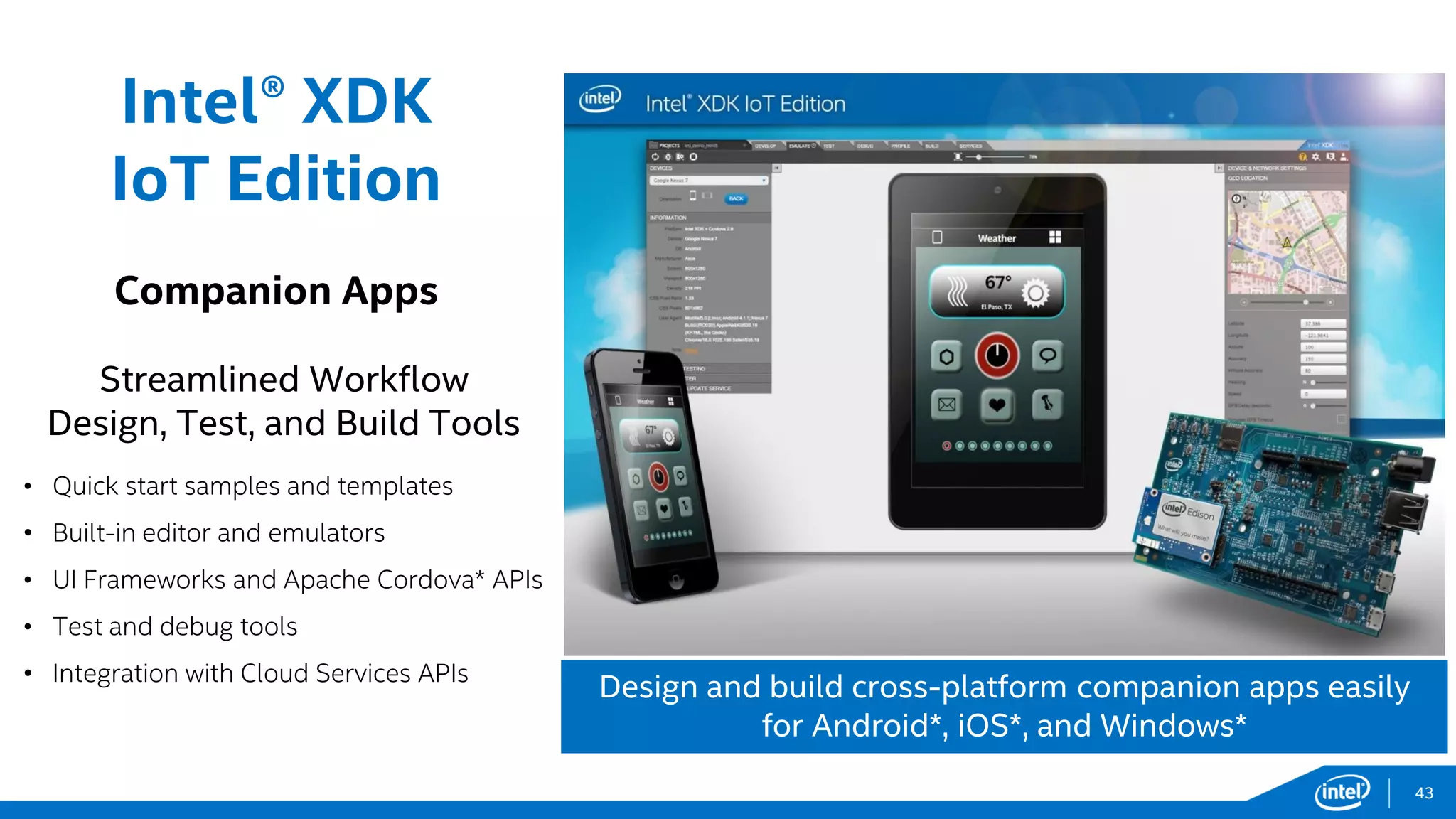 Intel® XDK
IoT Edition
Companion Apps
Streamlined Workflow
Design, Test, and Build Tools
• Quick start samples and templates
• Built-in editor and emulators
• UI Frameworks and Apache Cordova* APIs
• Test and debug tools
• Integration with Cloud Services APIs
Design and build cross-platform companion apps easily
for Android*, iOS*, and Windows*
43
 