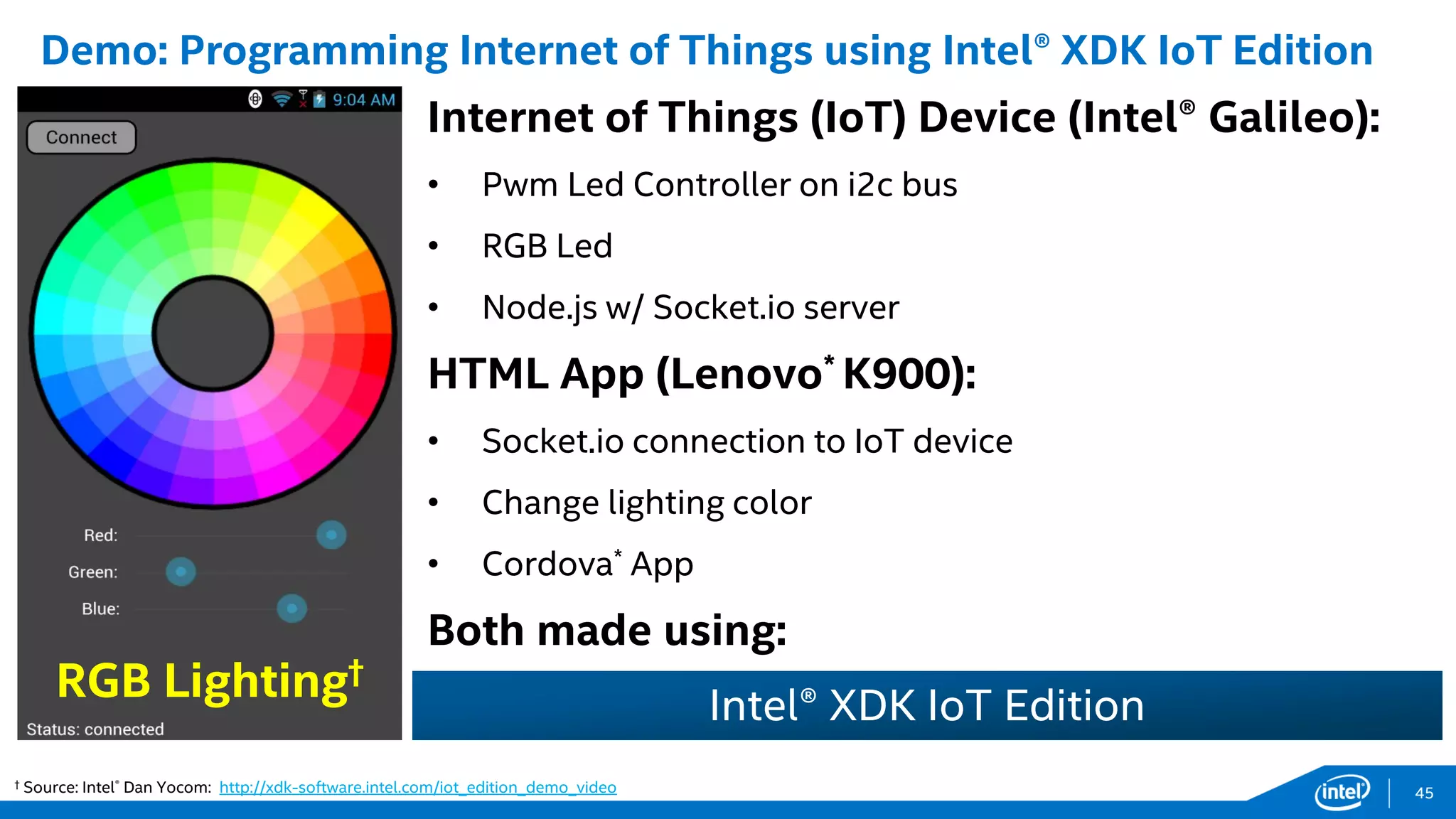 Internet of Things (IoT) Device (Intel® Galileo):
• Pwm Led Controller on i2c bus
• RGB Led
• Node.js w/ Socket.io server
HTML App (Lenovo* K900):
• Socket.io connection to IoT device
• Change lighting color
• Cordova* App
Both made using:
Demo: Programming Internet of Things using Intel® XDK IoT Edition
† Source: Intel® Dan Yocom: http://xdk-software.intel.com/iot_edition_demo_video
RGB Lighting†
Intel® XDK IoT Edition
45
 