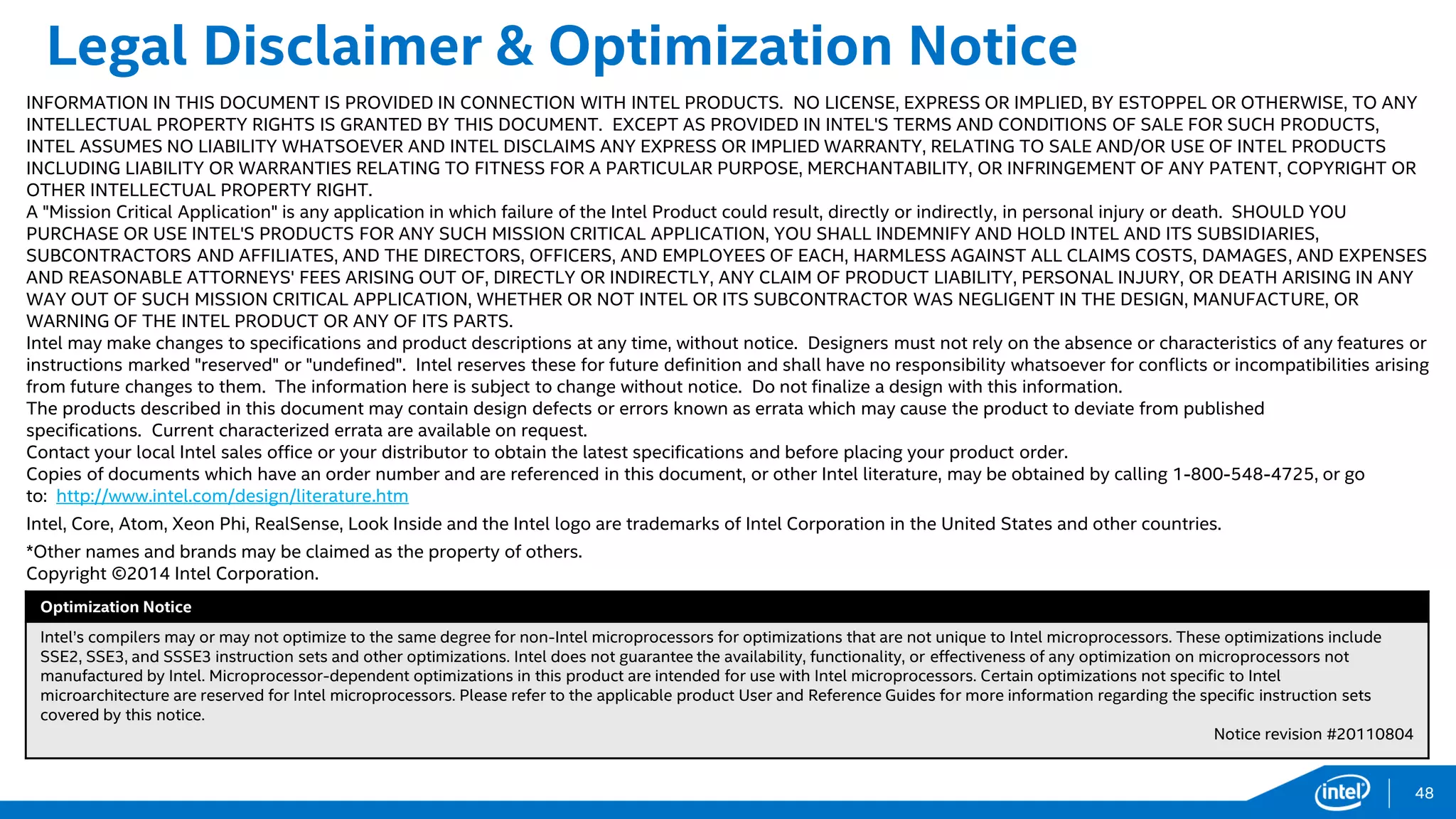 Legal Disclaimer & Optimization Notice
INFORMATION IN THIS DOCUMENT IS PROVIDED IN CONNECTION WITH INTEL PRODUCTS. NO LICENSE, EXPRESS OR IMPLIED, BY ESTOPPEL OR OTHERWISE, TO ANY
INTELLECTUAL PROPERTY RIGHTS IS GRANTED BY THIS DOCUMENT. EXCEPT AS PROVIDED IN INTEL'S TERMS AND CONDITIONS OF SALE FOR SUCH PRODUCTS,
INTEL ASSUMES NO LIABILITY WHATSOEVER AND INTEL DISCLAIMS ANY EXPRESS OR IMPLIED WARRANTY, RELATING TO SALE AND/OR USE OF INTEL PRODUCTS
INCLUDING LIABILITY OR WARRANTIES RELATING TO FITNESS FOR A PARTICULAR PURPOSE, MERCHANTABILITY, OR INFRINGEMENT OF ANY PATENT, COPYRIGHT OR
OTHER INTELLECTUAL PROPERTY RIGHT.
A "Mission Critical Application" is any application in which failure of the Intel Product could result, directly or indirectly, in personal injury or death. SHOULD YOU
PURCHASE OR USE INTEL'S PRODUCTS FOR ANY SUCH MISSION CRITICAL APPLICATION, YOU SHALL INDEMNIFY AND HOLD INTEL AND ITS SUBSIDIARIES,
SUBCONTRACTORS AND AFFILIATES, AND THE DIRECTORS, OFFICERS, AND EMPLOYEES OF EACH, HARMLESS AGAINST ALL CLAIMS COSTS, DAMAGES, AND EXPENSES
AND REASONABLE ATTORNEYS' FEES ARISING OUT OF, DIRECTLY OR INDIRECTLY, ANY CLAIM OF PRODUCT LIABILITY, PERSONAL INJURY, OR DEATH ARISING IN ANY
WAY OUT OF SUCH MISSION CRITICAL APPLICATION, WHETHER OR NOT INTEL OR ITS SUBCONTRACTOR WAS NEGLIGENT IN THE DESIGN, MANUFACTURE, OR
WARNING OF THE INTEL PRODUCT OR ANY OF ITS PARTS.
Intel may make changes to specifications and product descriptions at any time, without notice. Designers must not rely on the absence or characteristics of any features or
instructions marked "reserved" or "undefined". Intel reserves these for future definition and shall have no responsibility whatsoever for conflicts or incompatibilities arising
from future changes to them. The information here is subject to change without notice. Do not finalize a design with this information.
The products described in this document may contain design defects or errors known as errata which may cause the product to deviate from published
specifications. Current characterized errata are available on request.
Contact your local Intel sales office or your distributor to obtain the latest specifications and before placing your product order.
Copies of documents which have an order number and are referenced in this document, or other Intel literature, may be obtained by calling 1-800-548-4725, or go
to: http://www.intel.com/design/literature.htm
Intel, Core, Atom, Xeon Phi, RealSense, Look Inside and the Intel logo are trademarks of Intel Corporation in the United States and other countries.
*Other names and brands may be claimed as the property of others.
Copyright ©2014 Intel Corporation.
Optimization Notice
Intel’s compilers may or may not optimize to the same degree for non-Intel microprocessors for optimizations that are not unique to Intel microprocessors. These optimizations include
SSE2, SSE3, and SSSE3 instruction sets and other optimizations. Intel does not guarantee the availability, functionality, or effectiveness of any optimization on microprocessors not
manufactured by Intel. Microprocessor-dependent optimizations in this product are intended for use with Intel microprocessors. Certain optimizations not specific to Intel
microarchitecture are reserved for Intel microprocessors. Please refer to the applicable product User and Reference Guides for more information regarding the specific instruction sets
covered by this notice.
Notice revision #20110804
48
 