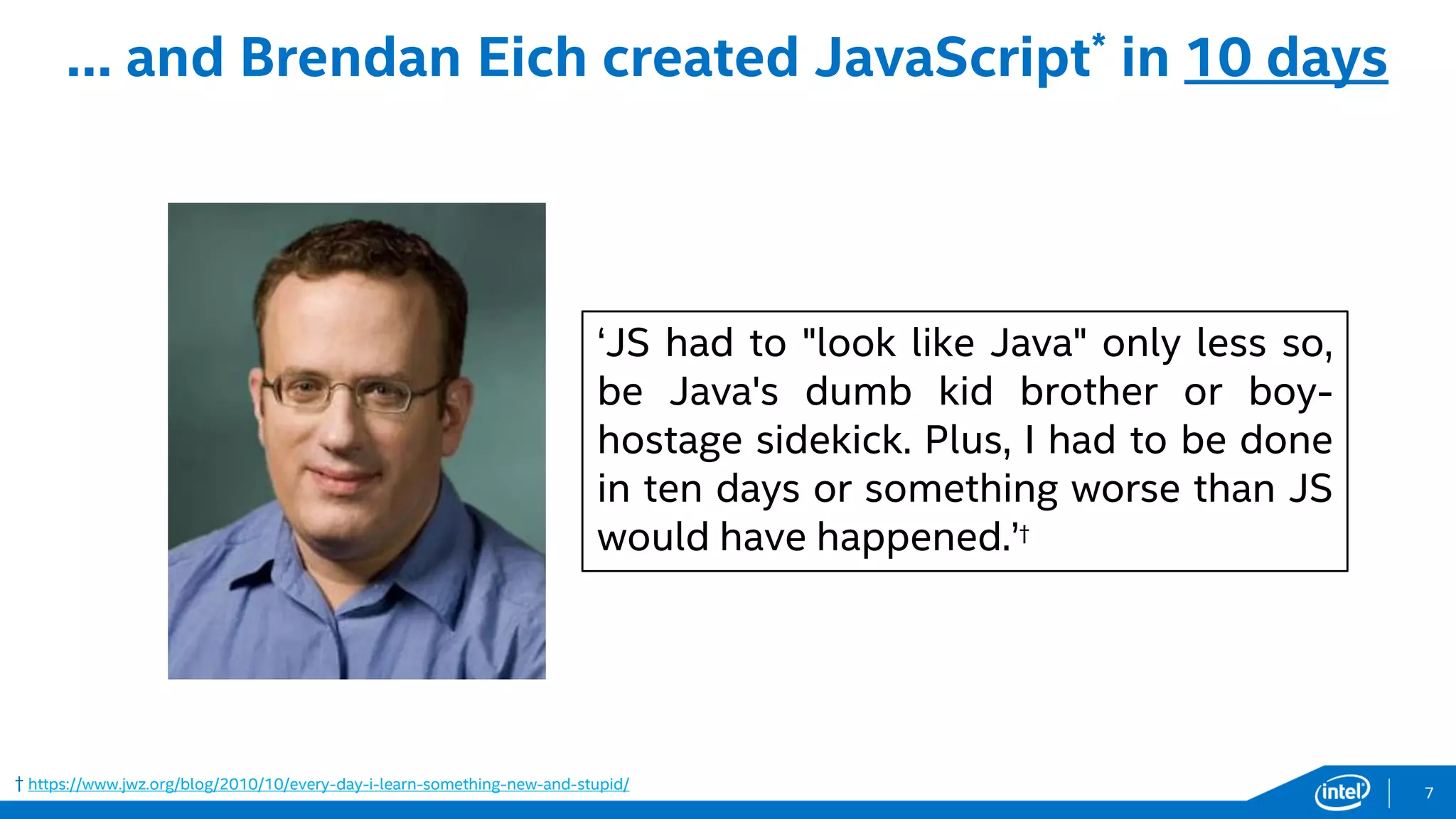 † https://www.jwz.org/blog/2010/10/every-day-i-learn-something-new-and-stupid/
… and Brendan Eich created JavaScript* in 10 days
‘JS had to "look like Java" only less so,
be Java's dumb kid brother or boy-
hostage sidekick. Plus, I had to be done
in ten days or something worse than JS
would have happened.’†
7
 
