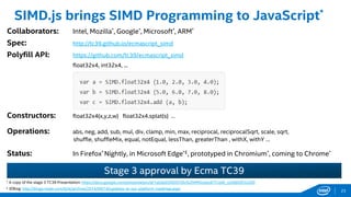 Stage 3 approval by Ecma TC39
† A copy of the stage 3 TC39 Presentation: https://docs.google.com/presentation/d/1qUtpD3NZd7ZArlGZWMGcbqnKTCojW_vyD9jXZFzo2Z0
£ IEBlog: http://blogs.msdn.com/b/ie/archive/2014/09/18/updates-to-our-platform-roadmap.aspx
SIMD.js brings SIMD Programming to JavaScript*
Collaborators: Intel, Mozilla*, Google*, Microsoft*, ARM*
Spec: http://tc39.github.io/ecmascript_simd
Polyfill API: https://github.com/tc39/ecmascript_simd
float32x4, int32x4, ...
Constructors: float32x4(x,y,z,w) float32x4.splat(s) …
Operations: abs, neg, add, sub, mul, div, clamp, min, max, reciprocal, reciprocalSqrt, scale, sqrt,
shuffle, shuffleMix, equal, notEqual, lessThan, greaterThan , withX, withY …
Status: In Firefox* Nightly, in Microsoft Edge*£, prototyped in Chromium*, coming to Chrome*
23
 
