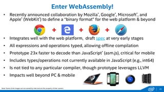 28
• Recently announced collaboration by Mozilla*, Google*, Microsoft*, and
Apple* (WebKit*) to define a “binary format” for the web platform & beyond
• Integrates well with the web platform, draft spec at very early stages
• All expressions and operations typed, allowing offline compilation
• Prototype 23x faster to decode than JavaScript* (asm.js), critical for mobile
• Includes types/operations not currently available in JavaScript (e.g., int64)
• Is not tied to any particular compiler, though prototype leverages LLVM
• Impacts well beyond PC & mobile
Enter WebAssembly!
Note: Some of the images are not owned by Intel and are the property of their owners.
 